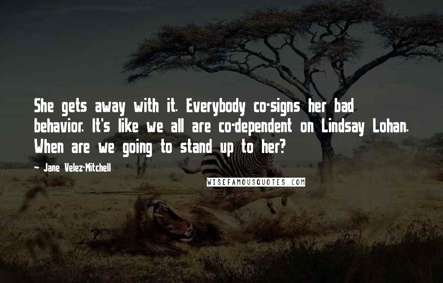 Jane Velez-Mitchell Quotes: She gets away with it. Everybody co-signs her bad behavior. It's like we all are co-dependent on Lindsay Lohan. When are we going to stand up to her?