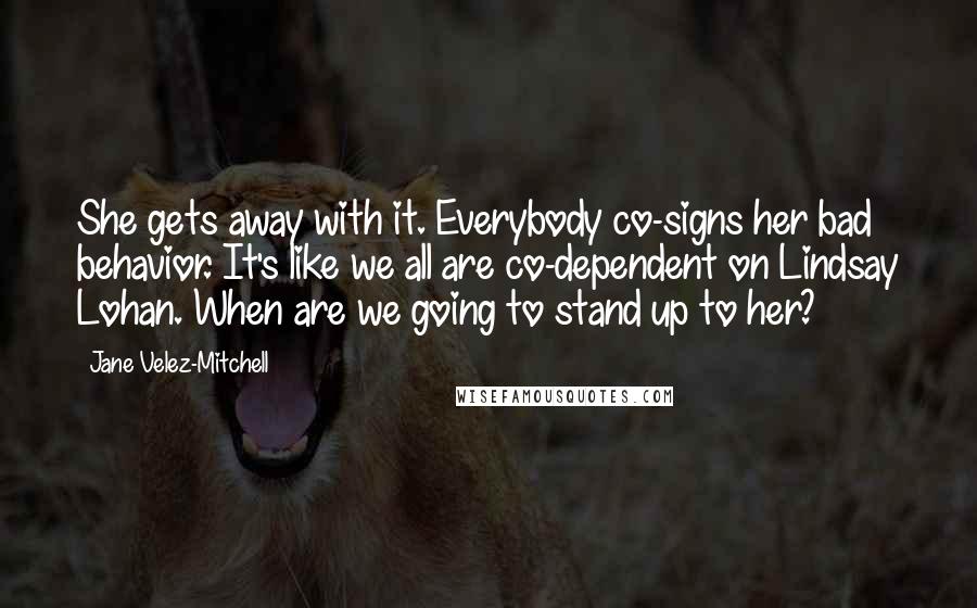 Jane Velez-Mitchell Quotes: She gets away with it. Everybody co-signs her bad behavior. It's like we all are co-dependent on Lindsay Lohan. When are we going to stand up to her?