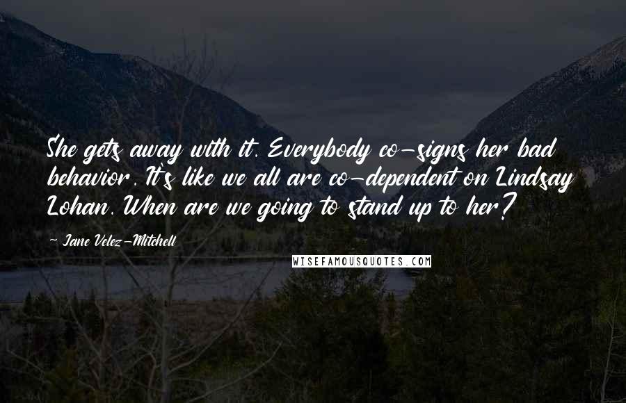 Jane Velez-Mitchell Quotes: She gets away with it. Everybody co-signs her bad behavior. It's like we all are co-dependent on Lindsay Lohan. When are we going to stand up to her?