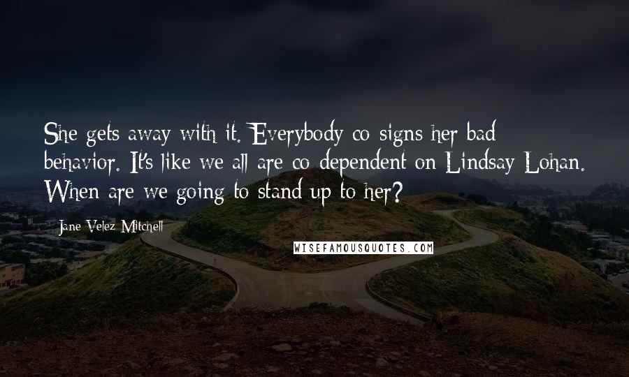 Jane Velez-Mitchell Quotes: She gets away with it. Everybody co-signs her bad behavior. It's like we all are co-dependent on Lindsay Lohan. When are we going to stand up to her?