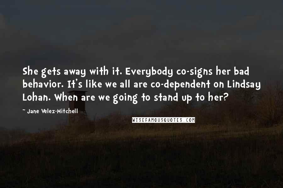 Jane Velez-Mitchell Quotes: She gets away with it. Everybody co-signs her bad behavior. It's like we all are co-dependent on Lindsay Lohan. When are we going to stand up to her?