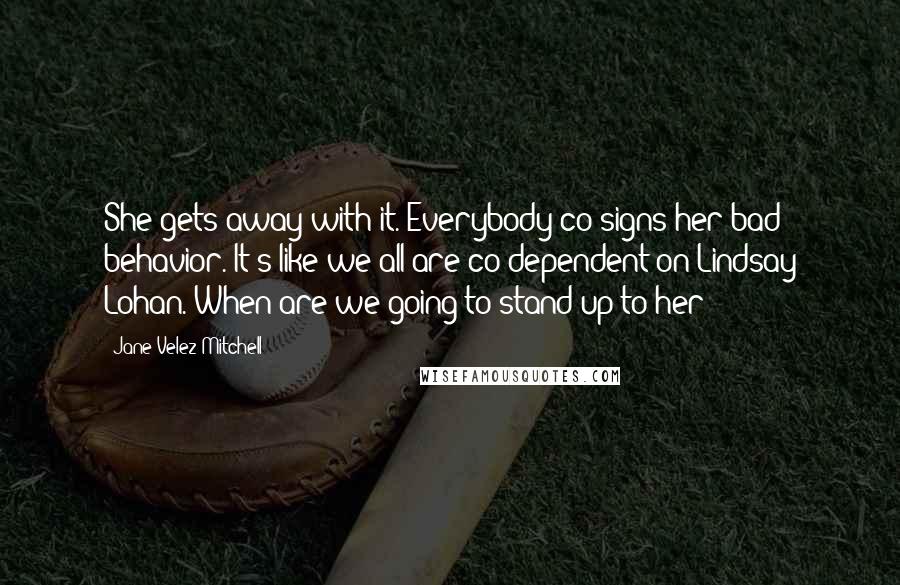 Jane Velez-Mitchell Quotes: She gets away with it. Everybody co-signs her bad behavior. It's like we all are co-dependent on Lindsay Lohan. When are we going to stand up to her?