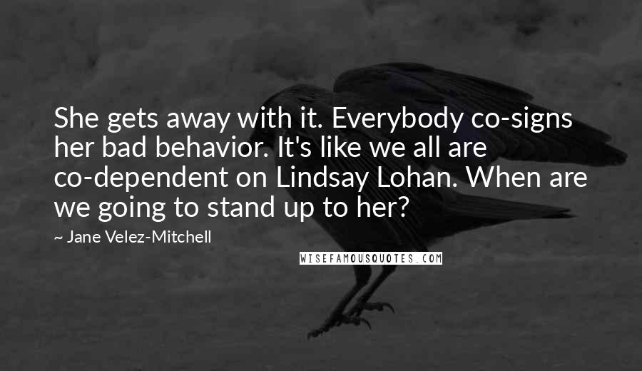 Jane Velez-Mitchell Quotes: She gets away with it. Everybody co-signs her bad behavior. It's like we all are co-dependent on Lindsay Lohan. When are we going to stand up to her?