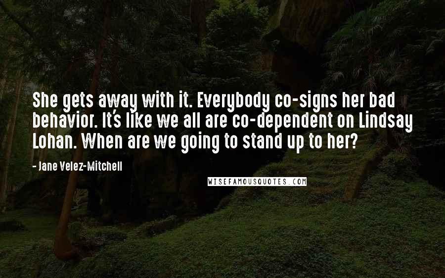 Jane Velez-Mitchell Quotes: She gets away with it. Everybody co-signs her bad behavior. It's like we all are co-dependent on Lindsay Lohan. When are we going to stand up to her?