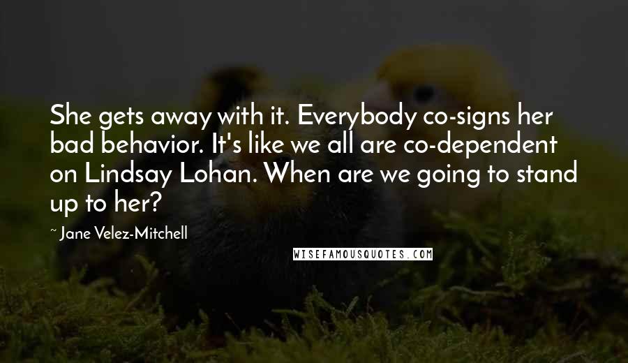 Jane Velez-Mitchell Quotes: She gets away with it. Everybody co-signs her bad behavior. It's like we all are co-dependent on Lindsay Lohan. When are we going to stand up to her?