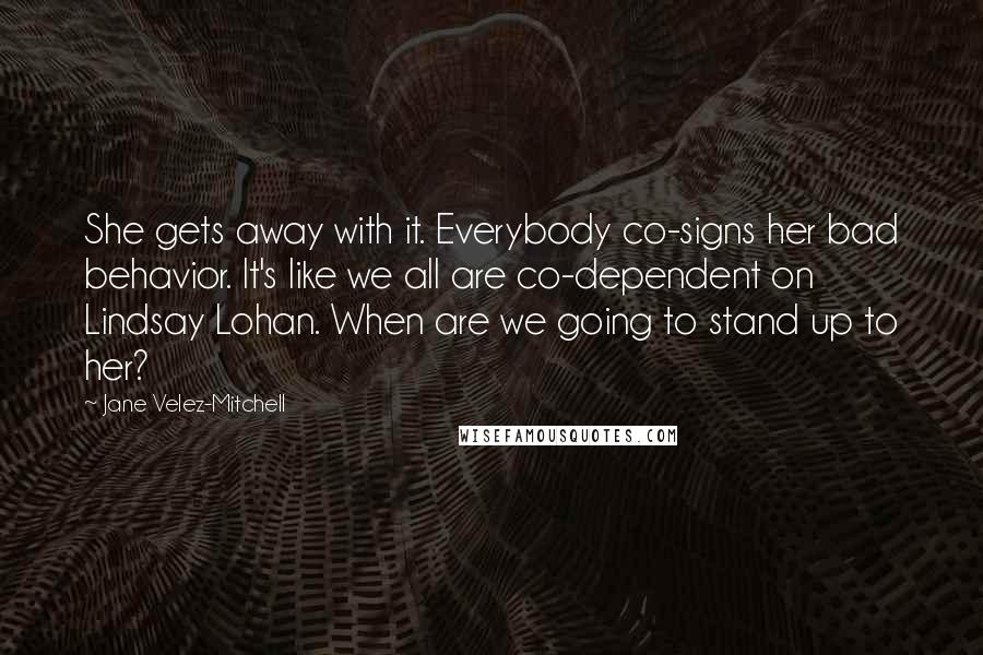 Jane Velez-Mitchell Quotes: She gets away with it. Everybody co-signs her bad behavior. It's like we all are co-dependent on Lindsay Lohan. When are we going to stand up to her?