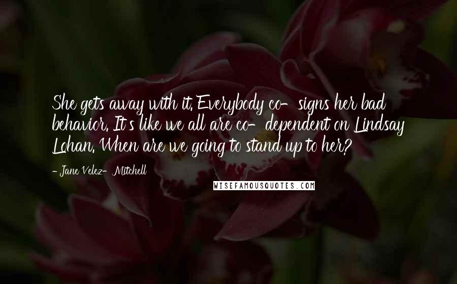 Jane Velez-Mitchell Quotes: She gets away with it. Everybody co-signs her bad behavior. It's like we all are co-dependent on Lindsay Lohan. When are we going to stand up to her?