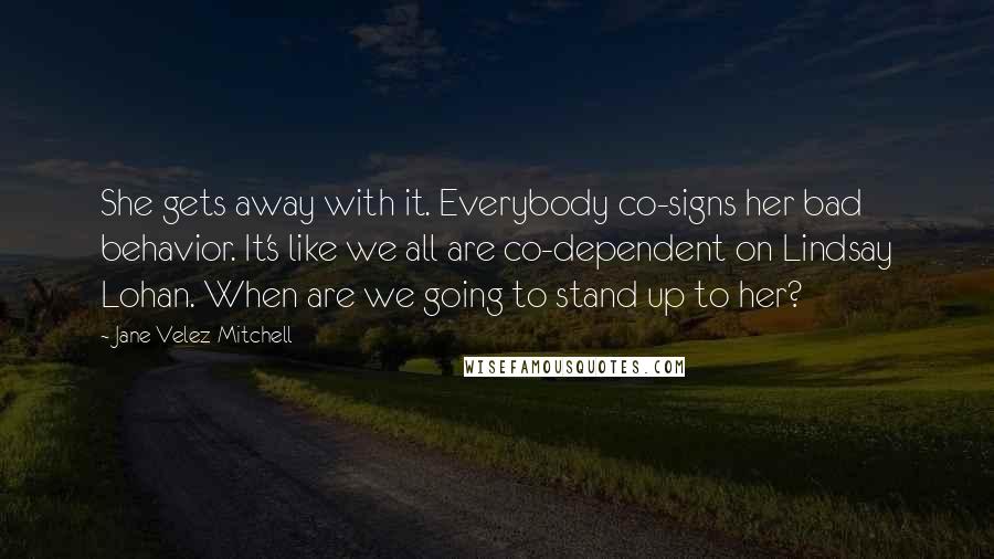 Jane Velez-Mitchell Quotes: She gets away with it. Everybody co-signs her bad behavior. It's like we all are co-dependent on Lindsay Lohan. When are we going to stand up to her?