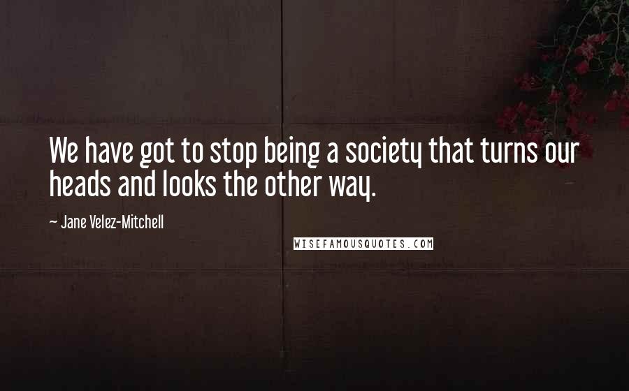 Jane Velez-Mitchell Quotes: We have got to stop being a society that turns our heads and looks the other way.