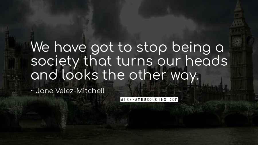 Jane Velez-Mitchell Quotes: We have got to stop being a society that turns our heads and looks the other way.