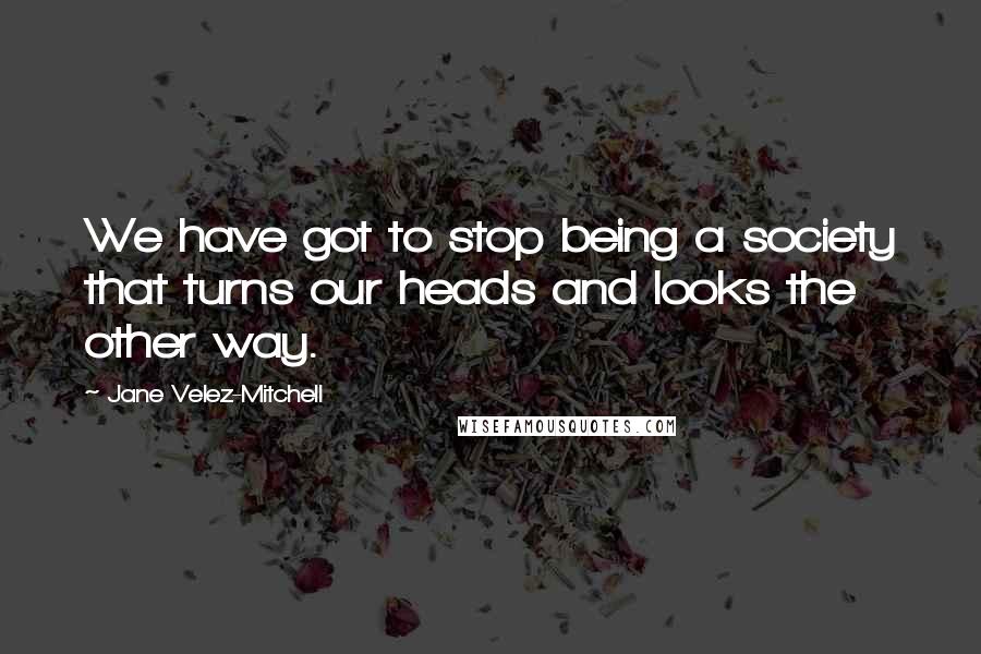 Jane Velez-Mitchell Quotes: We have got to stop being a society that turns our heads and looks the other way.