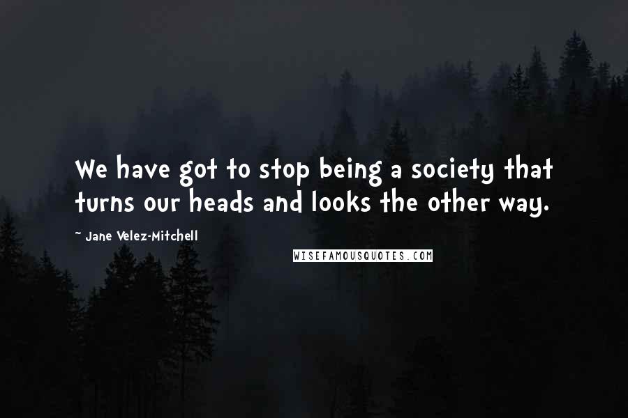 Jane Velez-Mitchell Quotes: We have got to stop being a society that turns our heads and looks the other way.