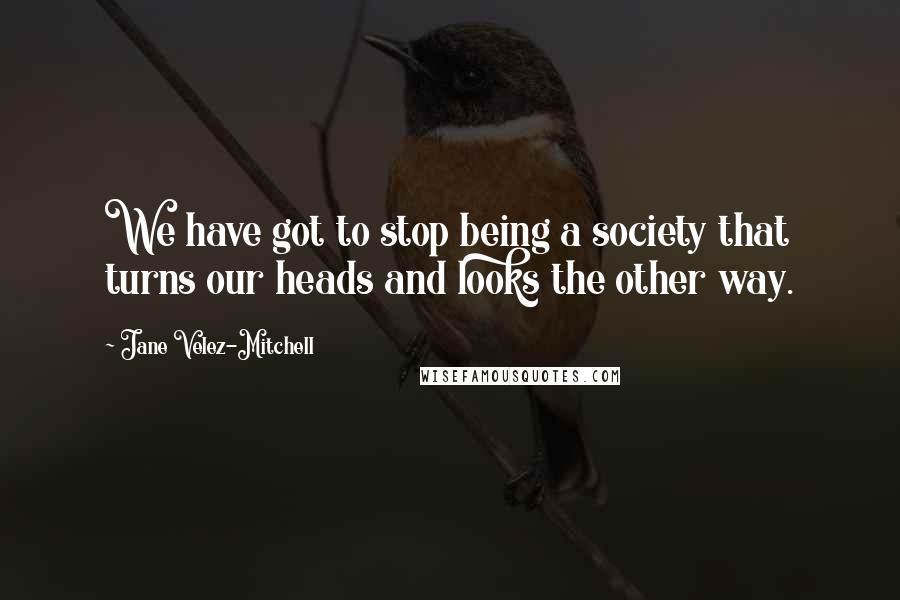 Jane Velez-Mitchell Quotes: We have got to stop being a society that turns our heads and looks the other way.