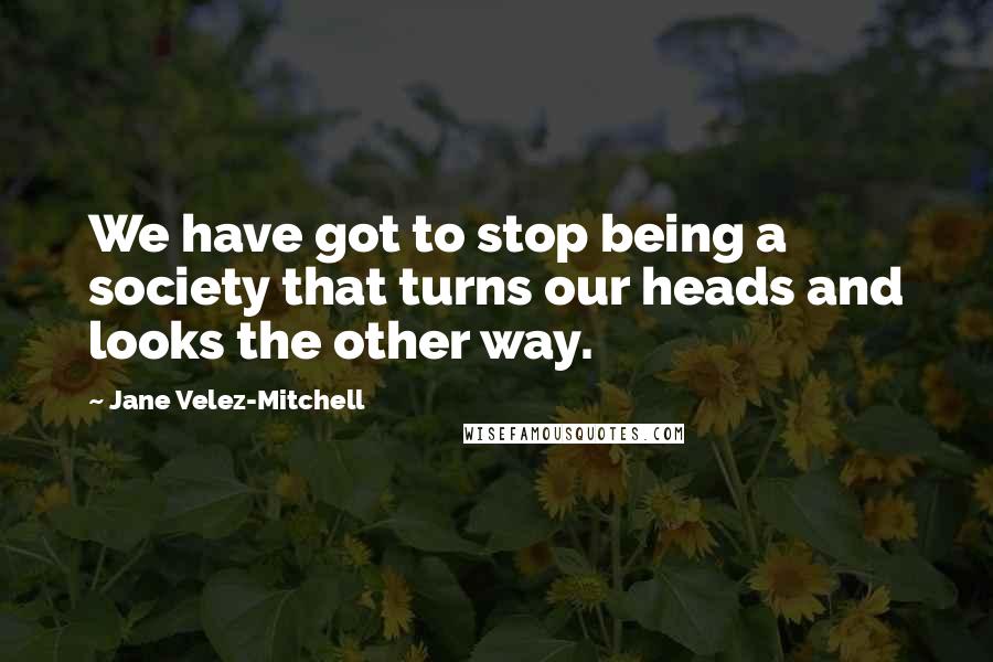 Jane Velez-Mitchell Quotes: We have got to stop being a society that turns our heads and looks the other way.