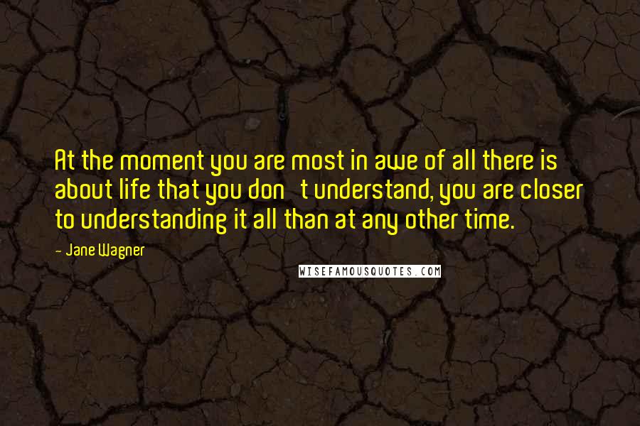 Jane Wagner Quotes: At the moment you are most in awe of all there is about life that you don't understand, you are closer to understanding it all than at any other time.