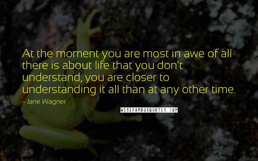 Jane Wagner Quotes: At the moment you are most in awe of all there is about life that you don't understand, you are closer to understanding it all than at any other time.