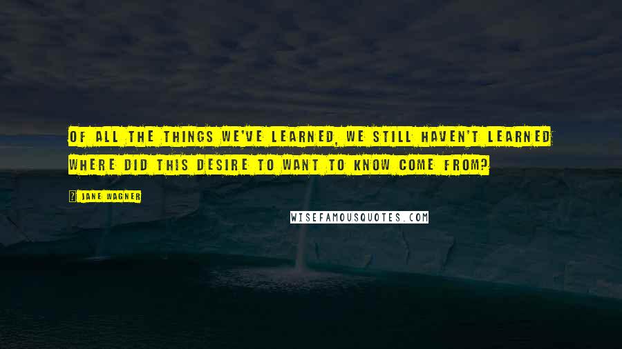 Jane Wagner Quotes: Of all the things we've learned, we still haven't learned where did this desire to want to know come from?