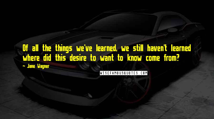 Jane Wagner Quotes: Of all the things we've learned, we still haven't learned where did this desire to want to know come from?