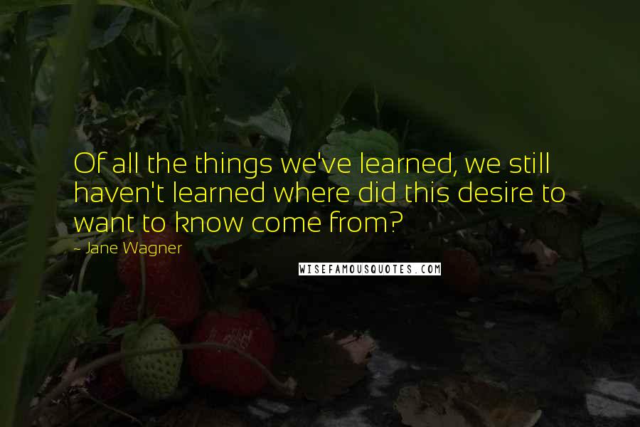 Jane Wagner Quotes: Of all the things we've learned, we still haven't learned where did this desire to want to know come from?