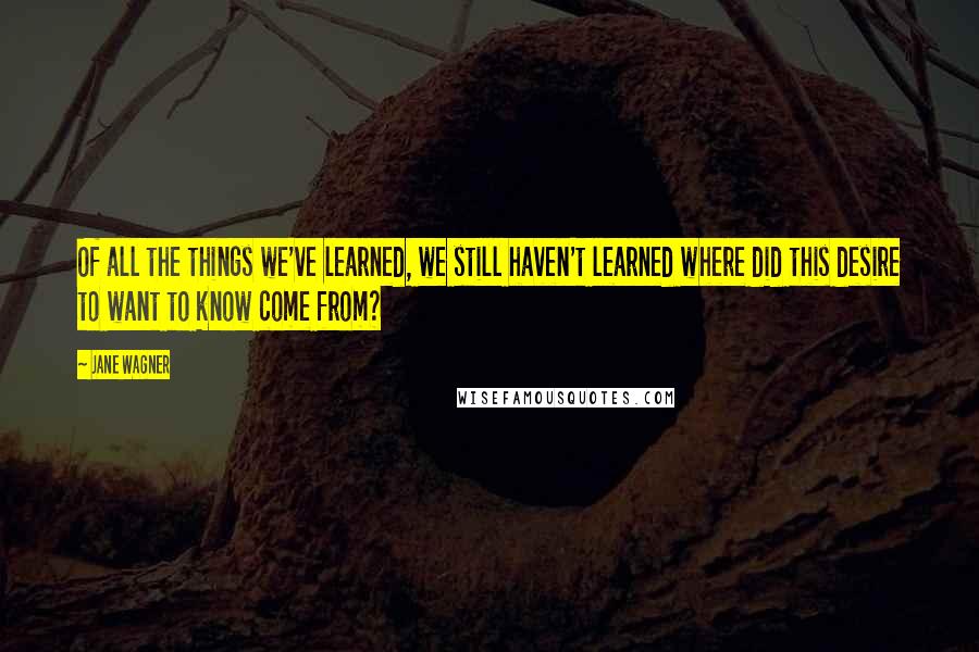 Jane Wagner Quotes: Of all the things we've learned, we still haven't learned where did this desire to want to know come from?