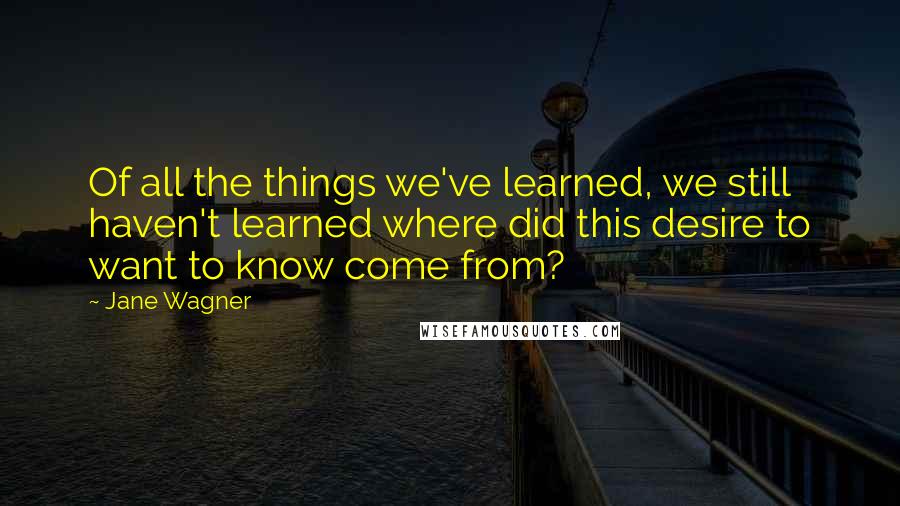 Jane Wagner Quotes: Of all the things we've learned, we still haven't learned where did this desire to want to know come from?