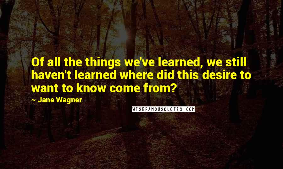 Jane Wagner Quotes: Of all the things we've learned, we still haven't learned where did this desire to want to know come from?