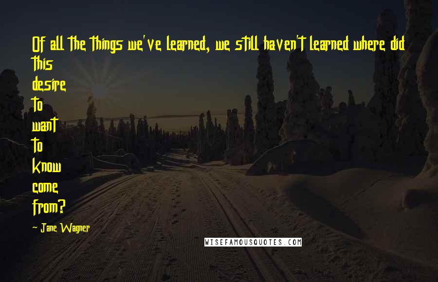 Jane Wagner Quotes: Of all the things we've learned, we still haven't learned where did this desire to want to know come from?