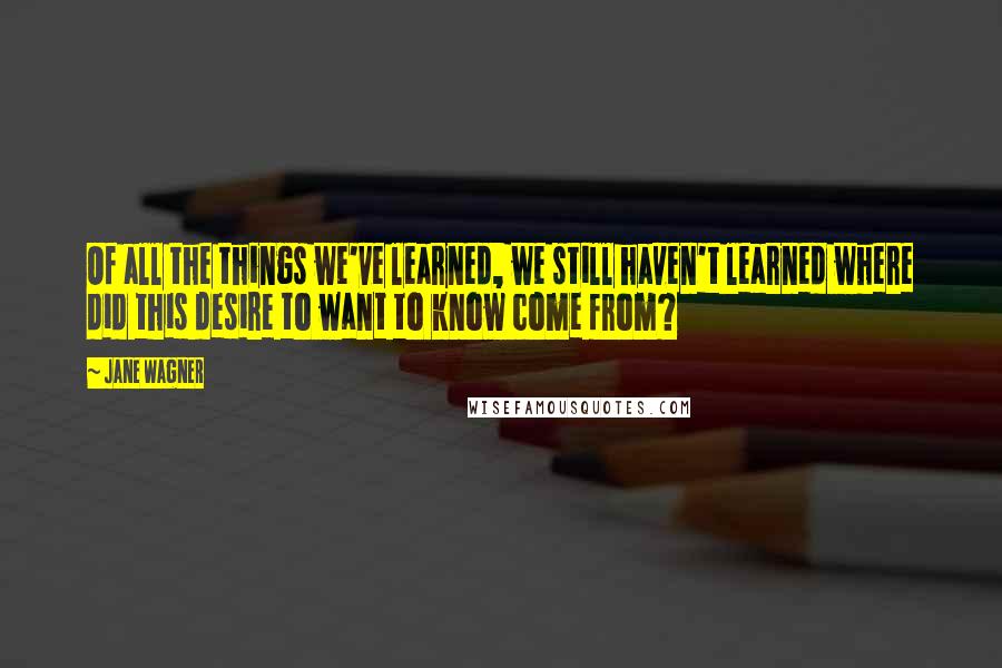 Jane Wagner Quotes: Of all the things we've learned, we still haven't learned where did this desire to want to know come from?