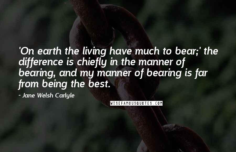 Jane Welsh Carlyle Quotes: 'On earth the living have much to bear;' the difference is chiefly in the manner of bearing, and my manner of bearing is far from being the best.