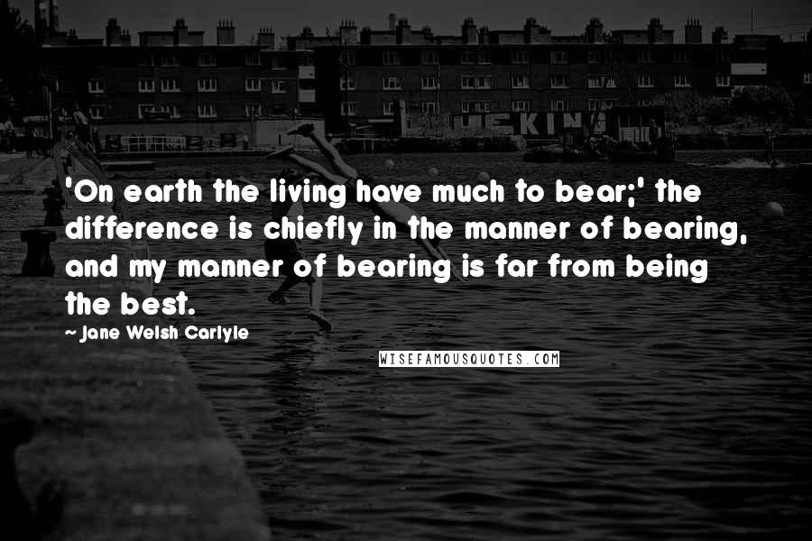 Jane Welsh Carlyle Quotes: 'On earth the living have much to bear;' the difference is chiefly in the manner of bearing, and my manner of bearing is far from being the best.