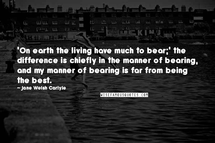 Jane Welsh Carlyle Quotes: 'On earth the living have much to bear;' the difference is chiefly in the manner of bearing, and my manner of bearing is far from being the best.