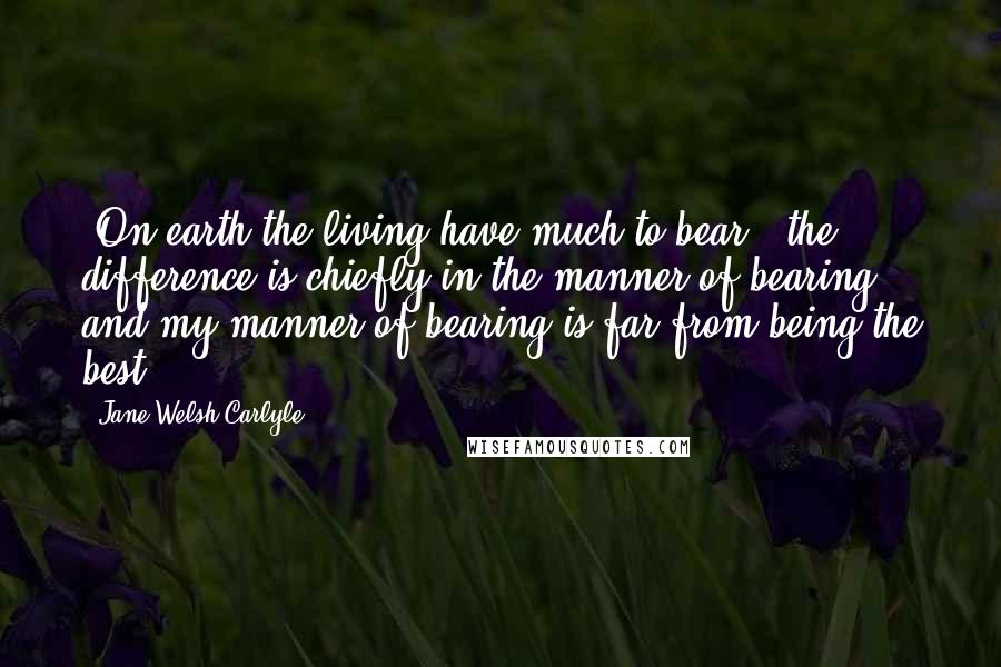 Jane Welsh Carlyle Quotes: 'On earth the living have much to bear;' the difference is chiefly in the manner of bearing, and my manner of bearing is far from being the best.