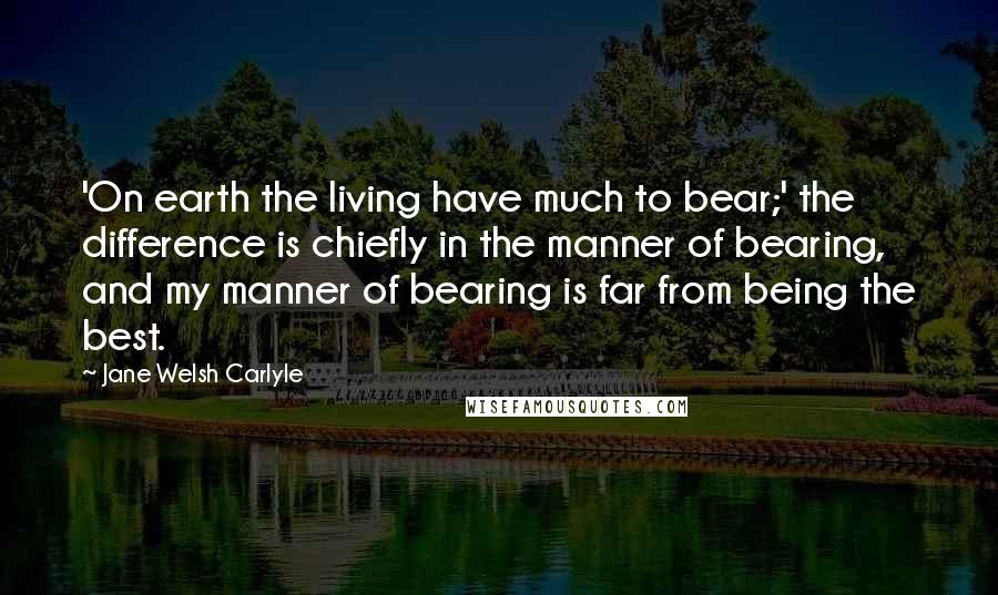 Jane Welsh Carlyle Quotes: 'On earth the living have much to bear;' the difference is chiefly in the manner of bearing, and my manner of bearing is far from being the best.