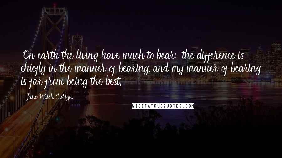 Jane Welsh Carlyle Quotes: 'On earth the living have much to bear;' the difference is chiefly in the manner of bearing, and my manner of bearing is far from being the best.