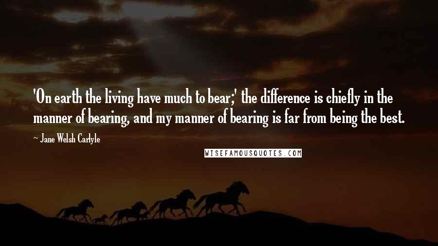 Jane Welsh Carlyle Quotes: 'On earth the living have much to bear;' the difference is chiefly in the manner of bearing, and my manner of bearing is far from being the best.