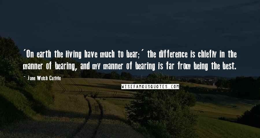 Jane Welsh Carlyle Quotes: 'On earth the living have much to bear;' the difference is chiefly in the manner of bearing, and my manner of bearing is far from being the best.