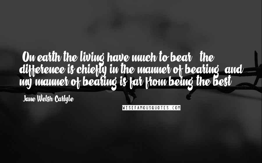 Jane Welsh Carlyle Quotes: 'On earth the living have much to bear;' the difference is chiefly in the manner of bearing, and my manner of bearing is far from being the best.