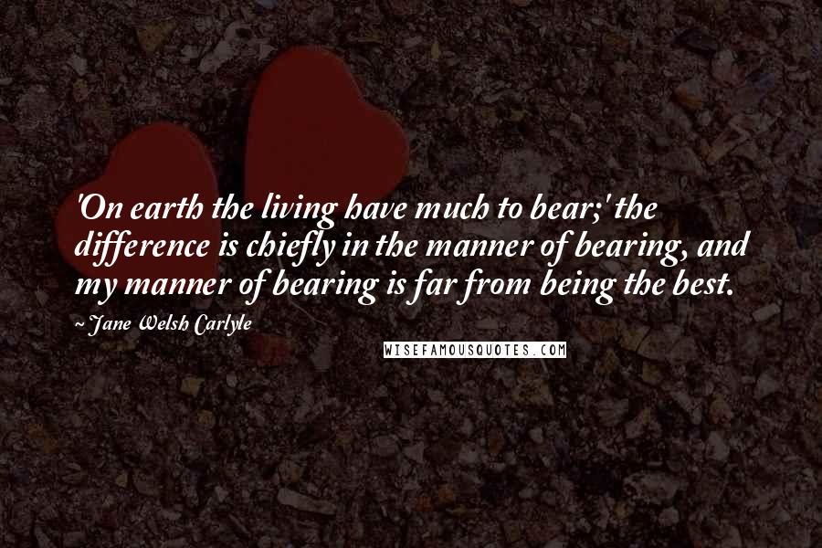 Jane Welsh Carlyle Quotes: 'On earth the living have much to bear;' the difference is chiefly in the manner of bearing, and my manner of bearing is far from being the best.