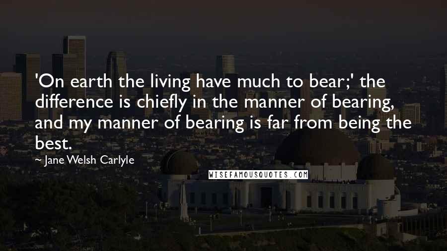 Jane Welsh Carlyle Quotes: 'On earth the living have much to bear;' the difference is chiefly in the manner of bearing, and my manner of bearing is far from being the best.