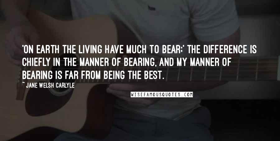 Jane Welsh Carlyle Quotes: 'On earth the living have much to bear;' the difference is chiefly in the manner of bearing, and my manner of bearing is far from being the best.