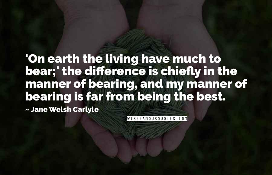 Jane Welsh Carlyle Quotes: 'On earth the living have much to bear;' the difference is chiefly in the manner of bearing, and my manner of bearing is far from being the best.