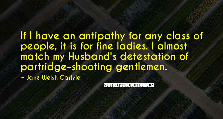 Jane Welsh Carlyle Quotes: If I have an antipathy for any class of people, it is for fine ladies. I almost match my Husband's detestation of partridge-shooting gentlemen.