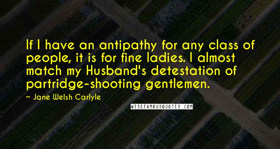 Jane Welsh Carlyle Quotes: If I have an antipathy for any class of people, it is for fine ladies. I almost match my Husband's detestation of partridge-shooting gentlemen.