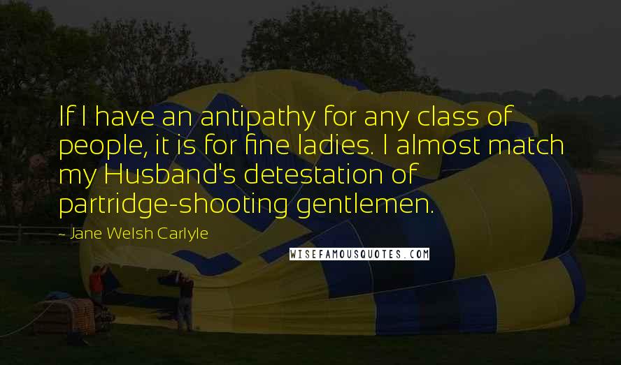 Jane Welsh Carlyle Quotes: If I have an antipathy for any class of people, it is for fine ladies. I almost match my Husband's detestation of partridge-shooting gentlemen.