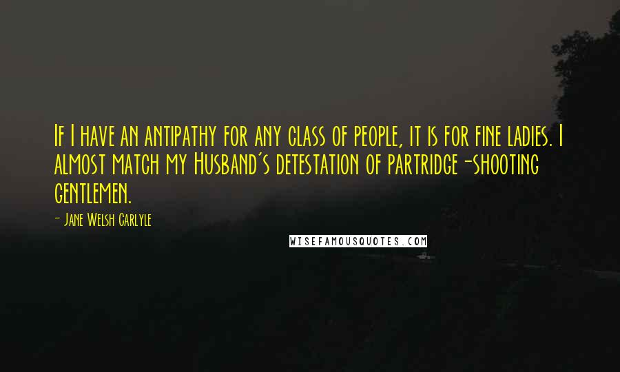 Jane Welsh Carlyle Quotes: If I have an antipathy for any class of people, it is for fine ladies. I almost match my Husband's detestation of partridge-shooting gentlemen.