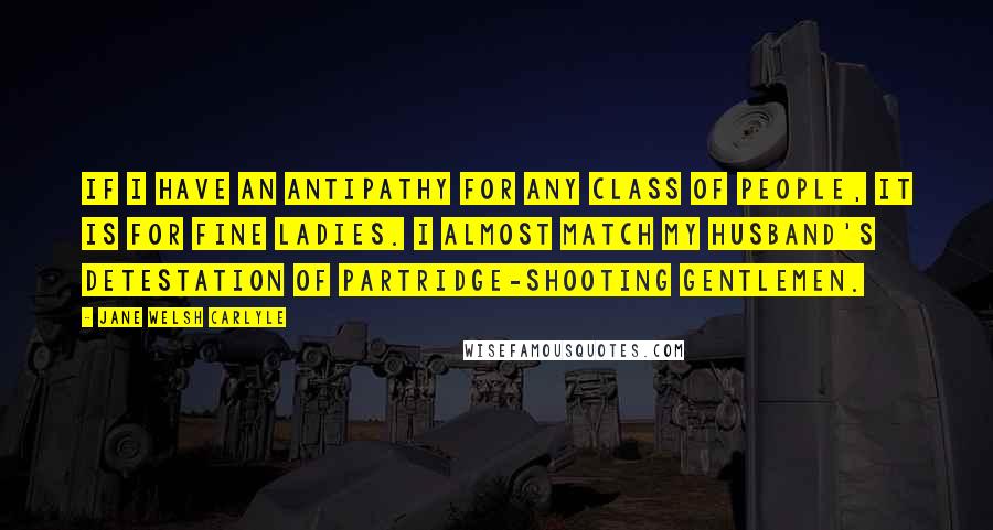 Jane Welsh Carlyle Quotes: If I have an antipathy for any class of people, it is for fine ladies. I almost match my Husband's detestation of partridge-shooting gentlemen.