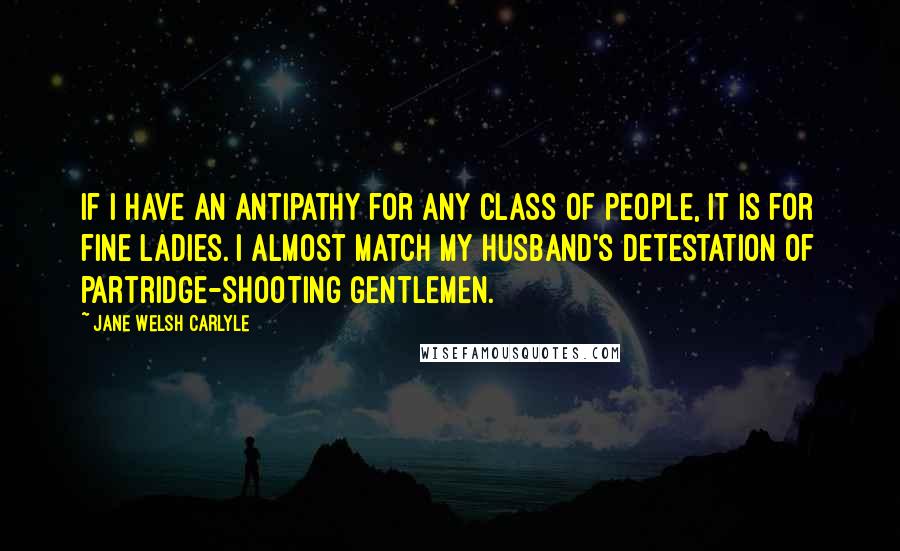 Jane Welsh Carlyle Quotes: If I have an antipathy for any class of people, it is for fine ladies. I almost match my Husband's detestation of partridge-shooting gentlemen.