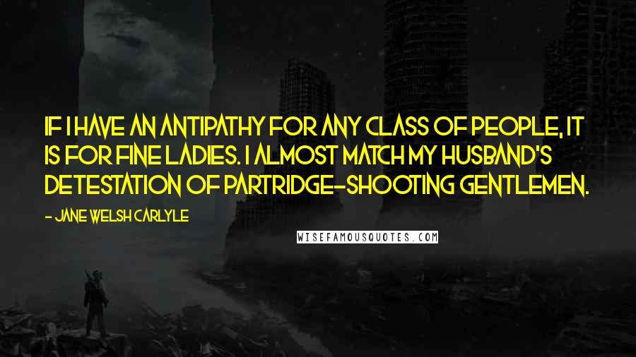 Jane Welsh Carlyle Quotes: If I have an antipathy for any class of people, it is for fine ladies. I almost match my Husband's detestation of partridge-shooting gentlemen.