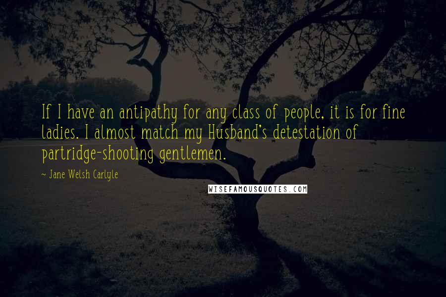 Jane Welsh Carlyle Quotes: If I have an antipathy for any class of people, it is for fine ladies. I almost match my Husband's detestation of partridge-shooting gentlemen.