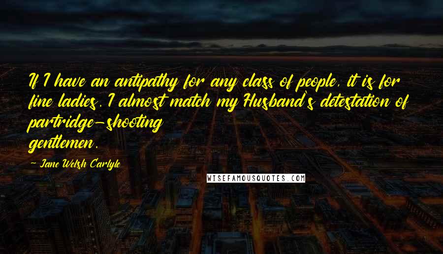 Jane Welsh Carlyle Quotes: If I have an antipathy for any class of people, it is for fine ladies. I almost match my Husband's detestation of partridge-shooting gentlemen.